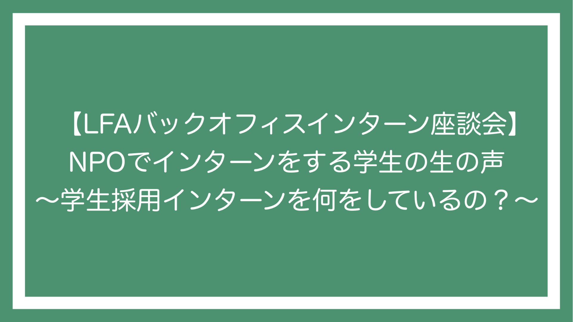 LFAバックオフィスインターン座談会】NPOでインターンをする学生の生の声〜学生採用インターンって何をしているの？〜 - Learning for  All – 子どもの貧困に、本質的解決を。